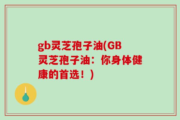 gb灵芝孢子油(GB灵芝孢子油:你身体健康的首选!) gb灵芝孢子油(GB灵芝孢子油:你身体健康的首选!)