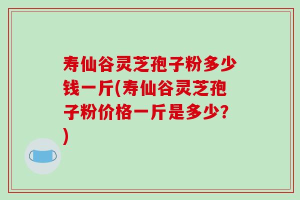 寿仙谷灵芝孢子粉多少钱一斤(寿仙谷灵芝孢子粉价格一斤是多少?) 寿仙谷灵芝孢子粉多少钱一斤(寿仙谷灵芝孢子粉价格一斤是多少?)