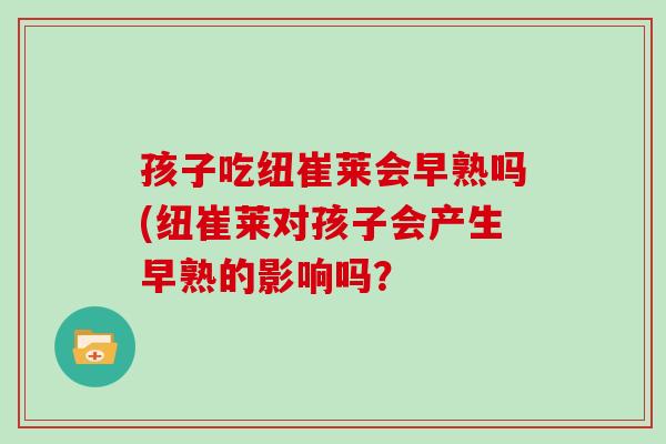 孩子吃纽崔莱会早熟吗(纽崔莱对孩子会产生早熟的影响吗? 孩子吃纽崔莱会早熟吗(纽崔莱对孩子会产生早熟的影响吗?