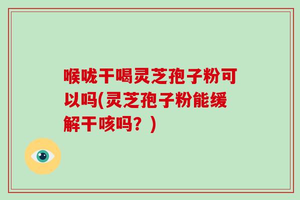 喉咙干喝灵芝孢子粉可以吗(灵芝孢子粉能缓解干咳吗?) 喉咙干喝灵芝孢子粉可以吗(灵芝孢子粉能缓解干咳吗?)