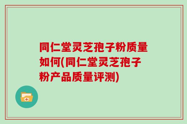 同仁堂灵芝孢子粉质量如何(同仁堂灵芝孢子粉产品质量评测)