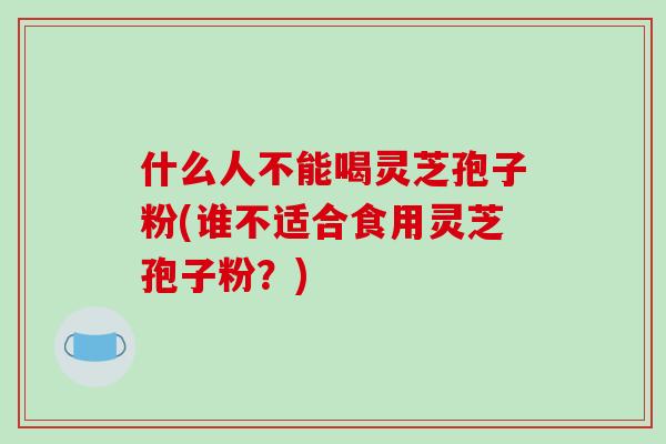 什么人不能喝灵芝孢子粉(谁不适合食用灵芝孢子粉?) 什么人不能喝灵芝孢子粉(谁不适合食用灵芝孢子粉?)
