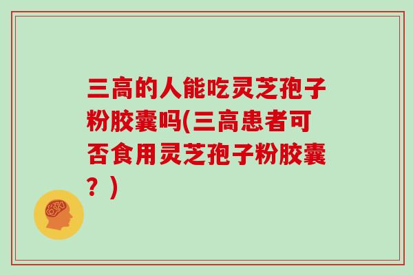 的人能吃灵芝孢子粉胶囊吗(患者可否食用灵芝孢子粉胶囊?) 的人能吃灵芝孢子粉胶囊吗(患者可否食用灵芝孢子粉胶囊?)