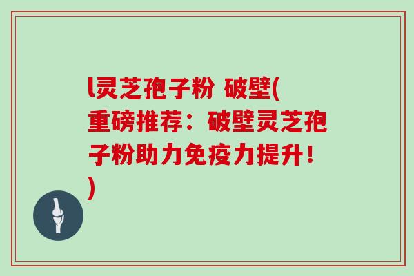 l灵芝孢子粉 破壁(重磅推荐:破壁灵芝孢子粉助力免疫力提升!) l灵芝孢子粉 破壁(重磅推荐:破壁灵芝孢子粉助力免疫力提升!)