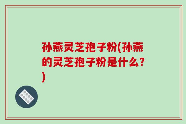 孙燕灵芝孢子粉(孙燕的灵芝孢子粉是什么？)