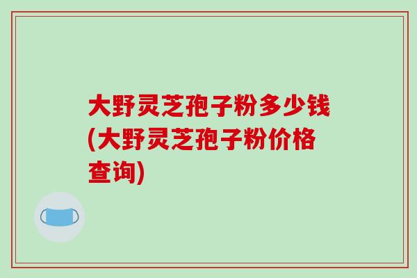 大野灵芝孢子粉多少钱(大野灵芝孢子粉价格查询)