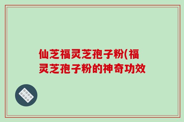 仙芝福灵芝孢子粉(福灵芝孢子粉的神奇功效
