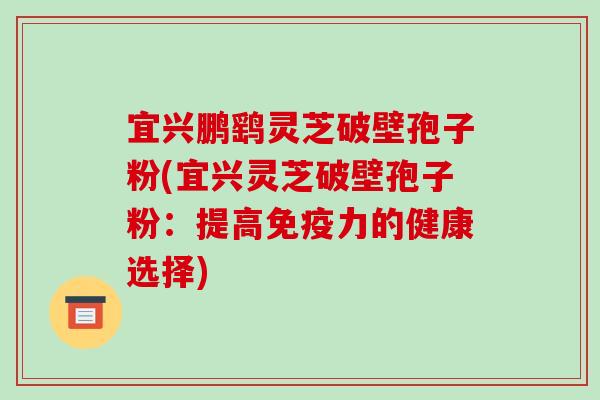 宜兴鹏鹞灵芝破壁孢子粉(宜兴灵芝破壁孢子粉：提高免疫力的健康选择)