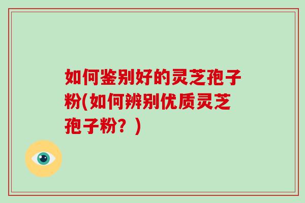 如何鉴别好的灵芝孢子粉(如何辨别优质灵芝孢子粉？)