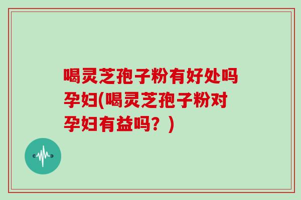 喝灵芝孢子粉有好处吗孕妇(喝灵芝孢子粉对孕妇有益吗?) 喝灵芝孢子粉有好处吗孕妇(喝灵芝孢子粉对孕妇有益吗?)