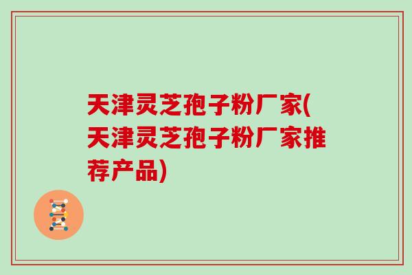 天津灵芝孢子粉厂家(天津灵芝孢子粉厂家推荐产品)