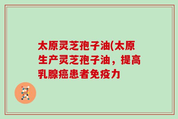 太原灵芝孢子油(太原生产灵芝孢子油，提高乳腺患者免疫力