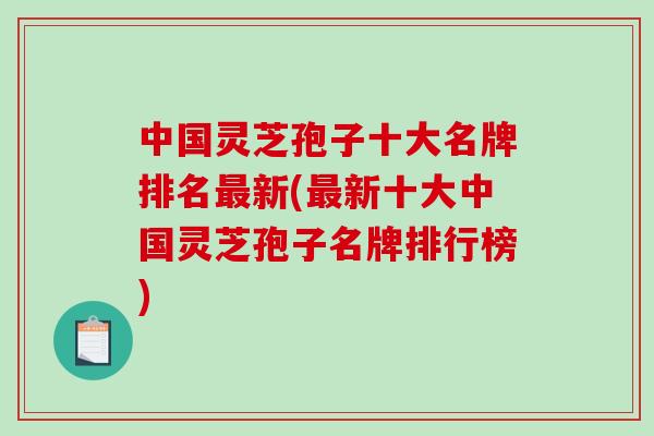 中国灵芝孢子十大名牌排名新(新十大中国灵芝孢子名牌排行榜)