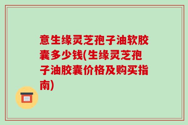 意生缘灵芝孢子油软胶囊多少钱(生缘灵芝孢子油胶囊价格及购买指南)