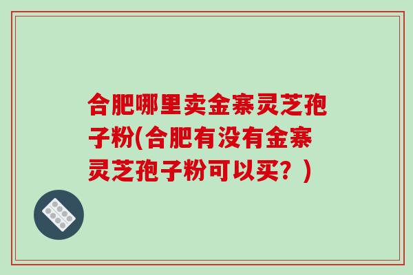 合肥哪里卖金寨灵芝孢子粉(合肥有没有金寨灵芝孢子粉可以买?) 合肥哪里卖金寨灵芝孢子粉(合肥有没有金寨灵芝孢子粉可以买?)