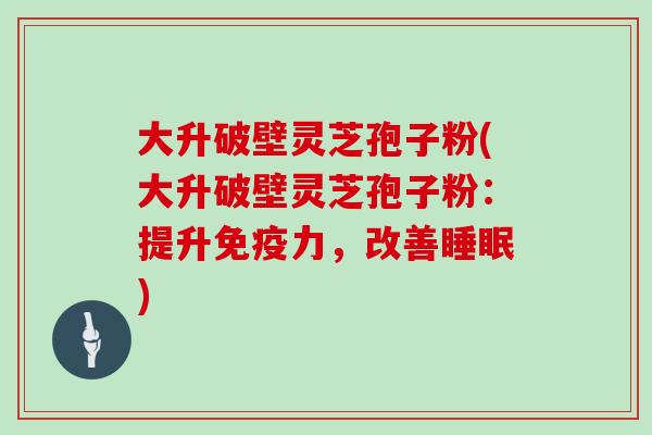 大升破壁灵芝孢子粉(大升破壁灵芝孢子粉:提升免疫力,改善) 大升破壁灵芝孢子粉(大升破壁灵芝孢子粉:提升免疫力,改善)