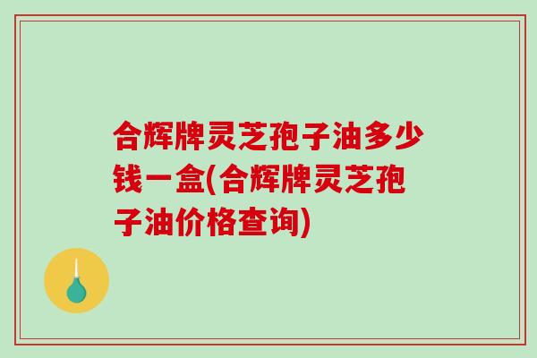 合辉牌灵芝孢子油多少钱一盒(合辉牌灵芝孢子油价格查询) 合辉牌灵芝孢子油多少钱一盒(合辉牌灵芝孢子油价格查询)