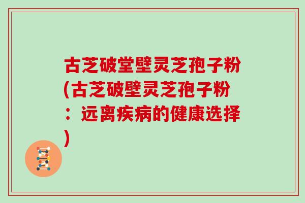 古芝破堂壁灵芝孢子粉(古芝破壁灵芝孢子粉：远离的健康选择)