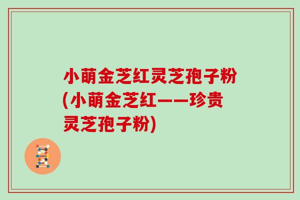 小萌金芝红灵芝孢子粉(小萌金芝红——珍贵灵芝孢子粉) 小萌金芝红灵芝孢子粉(小萌金芝红——珍贵灵芝孢子粉)