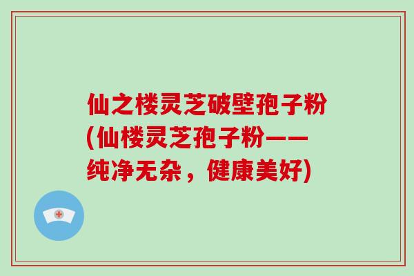 仙之楼灵芝破壁孢子粉(仙楼灵芝孢子粉——纯净无杂，健康美好)