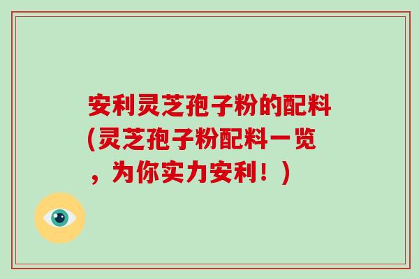 安利灵芝孢子粉的配料(灵芝孢子粉配料一览，为你实力安利！)