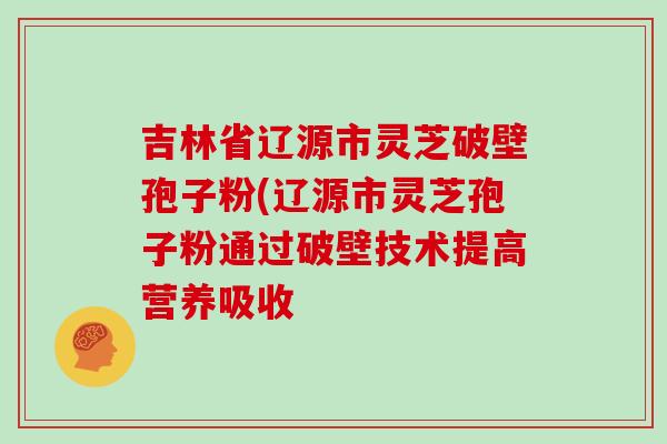 吉林省辽源市灵芝破壁孢子粉(辽源市灵芝孢子粉通过破壁技术提高营养吸收