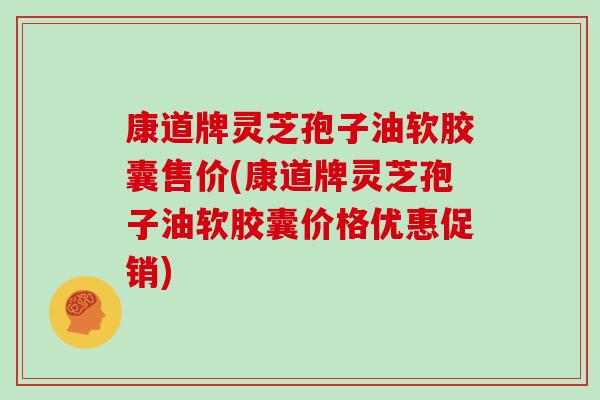 康道牌灵芝孢子油软胶囊售价(康道牌灵芝孢子油软胶囊价格优惠促销)