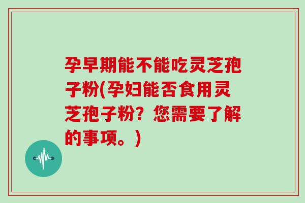 孕早期能不能吃灵芝孢子粉(孕妇能否食用灵芝孢子粉？您需要了解的事项。)