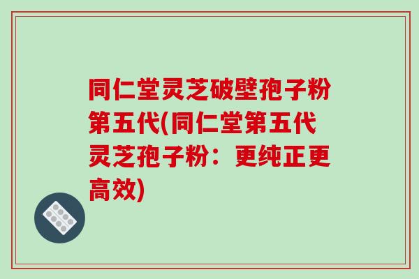 同仁堂灵芝破壁孢子粉第五代(同仁堂第五代灵芝孢子粉：更纯正更高效)