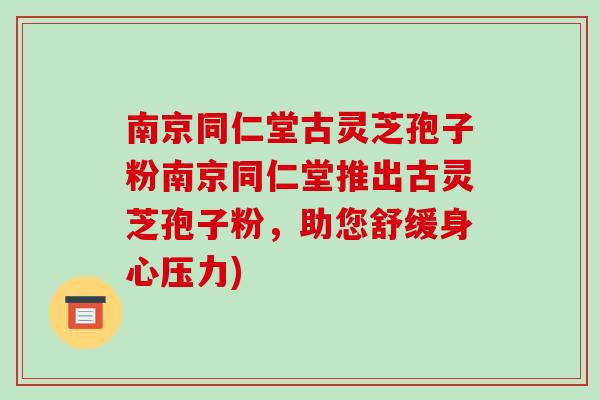 南京同仁堂古灵芝孢子粉南京同仁堂推出古灵芝孢子粉，助您舒缓身心压力)