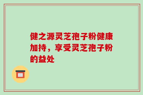 健之源灵芝孢子粉健康加持，享受灵芝孢子粉的益处
