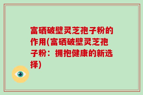 富硒破壁灵芝孢子粉的作用(富硒破壁灵芝孢子粉：拥抱健康的新选择)