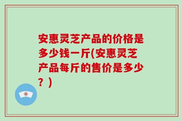 安惠灵芝产品的价格是多少钱一斤(安惠灵芝产品每斤的售价是多少？)