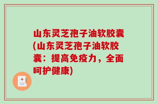 山东灵芝孢子油软胶囊(山东灵芝孢子油软胶囊：提高免疫力，全面呵护健康)