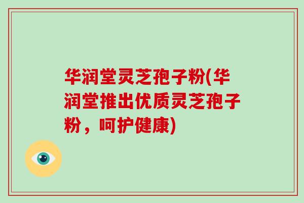 华润堂灵芝孢子粉(华润堂推出优质灵芝孢子粉，呵护健康)