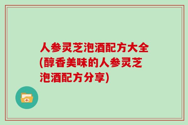 人参灵芝泡酒配方大全(醇香美味的人参灵芝泡酒配方分享) 人参灵芝泡酒配方大全(醇香美味的人参灵芝泡酒配方分享)