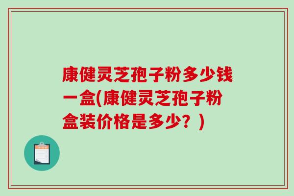 康健灵芝孢子粉多少钱一盒(康健灵芝孢子粉盒装价格是多少？)
