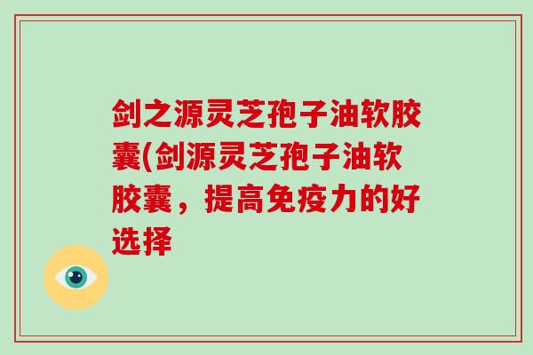 剑之源灵芝孢子油软胶囊(剑源灵芝孢子油软胶囊，提高免疫力的好选择