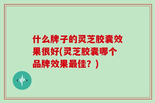 什么牌子的灵芝胶囊效果很好(灵芝胶囊哪个品牌效果佳？)