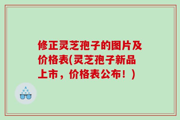 修正灵芝孢子的图片及价格表(灵芝孢子新品上市，价格表公布！)