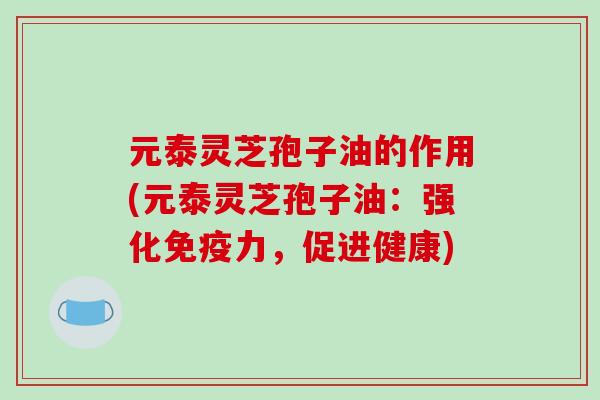 元泰灵芝孢子油的作用(元泰灵芝孢子油：强化免疫力，促进健康)