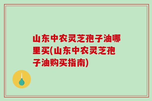 山东中农灵芝孢子油哪里买(山东中农灵芝孢子油购买指南)