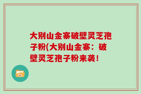 大别山金寨破壁灵芝孢子粉(大别山金寨：破壁灵芝孢子粉来袭！
