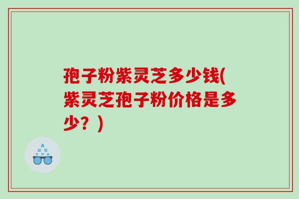 孢子粉紫灵芝多少钱(紫灵芝孢子粉价格是多少？)