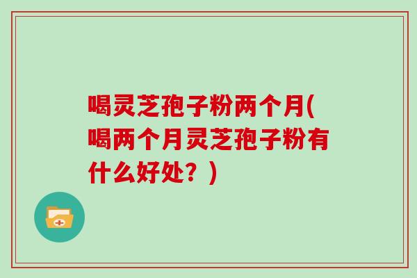 喝灵芝孢子粉两个月(喝两个月灵芝孢子粉有什么好处？)