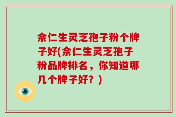 佘仁生灵芝孢子粉个牌子好(佘仁生灵芝孢子粉品牌排名，你知道哪几个牌子好？)