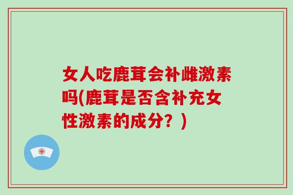 女人吃鹿茸会补雌激素吗(鹿茸是否含补充女性激素的成分？)