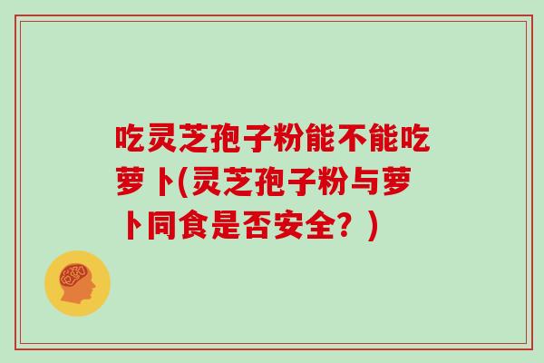 吃灵芝孢子粉能不能吃萝卜(灵芝孢子粉与萝卜同食是否安全？)