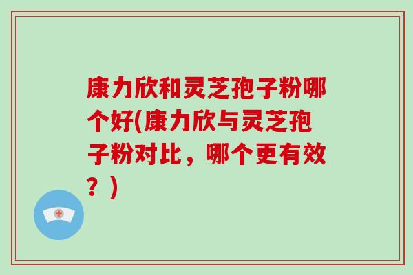 康力欣和灵芝孢子粉哪个好(康力欣与灵芝孢子粉对比,哪个更有效?) 康力欣和灵芝孢子粉哪个好(康力欣与灵芝孢子粉对比,哪个更有效?)