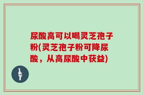 尿酸高可以喝灵芝孢子粉(灵芝孢子粉可降尿酸，从高尿酸中获益)